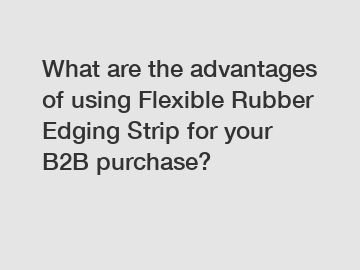 What are the advantages of using Flexible Rubber Edging Strip for your B2B purchase?