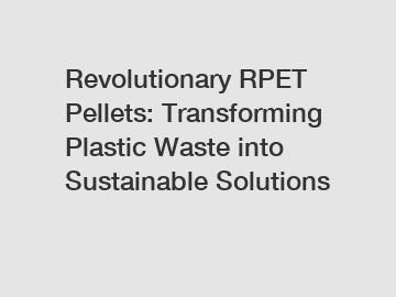 Revolutionary RPET Pellets: Transforming Plastic Waste into Sustainable Solutions