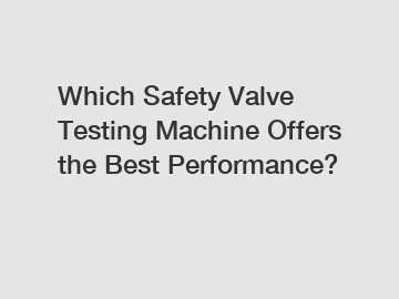 Which Safety Valve Testing Machine Offers the Best Performance?