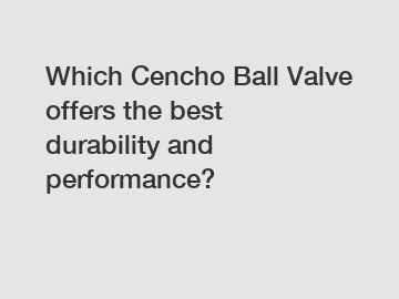 Which Cencho Ball Valve offers the best durability and performance?