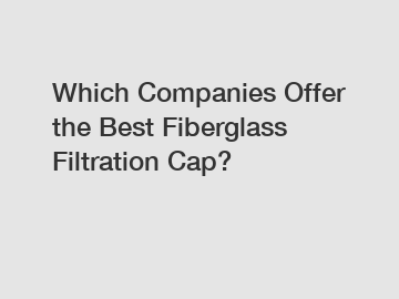 Which Companies Offer the Best Fiberglass Filtration Cap?