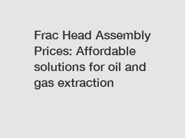 Frac Head Assembly Prices: Affordable solutions for oil and gas extraction