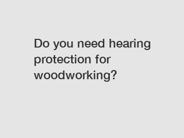 Do you need hearing protection for woodworking?