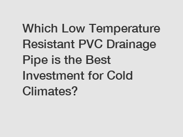 Which Low Temperature Resistant PVC Drainage Pipe is the Best Investment for Cold Climates?