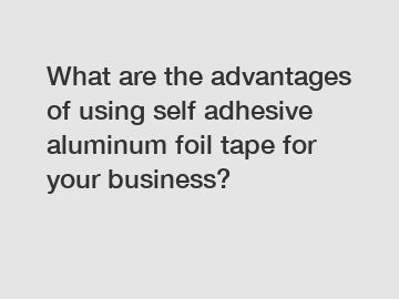 What are the advantages of using self adhesive aluminum foil tape for your business?