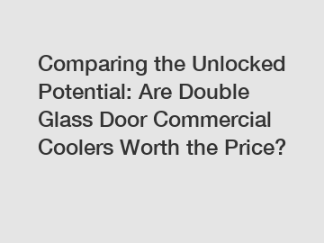 Comparing the Unlocked Potential: Are Double Glass Door Commercial Coolers Worth the Price?