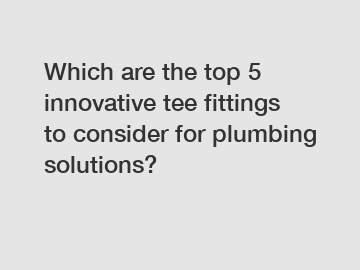 Which are the top 5 innovative tee fittings to consider for plumbing solutions?