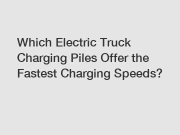 Which Electric Truck Charging Piles Offer the Fastest Charging Speeds?