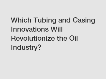 Which Tubing and Casing Innovations Will Revolutionize the Oil Industry?