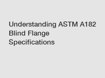 Understanding ASTM A182 Blind Flange Specifications