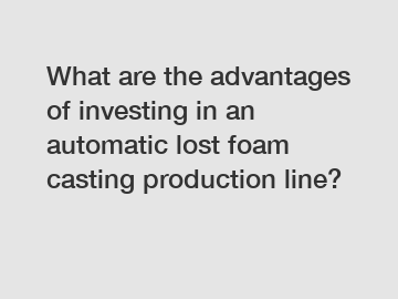 What are the advantages of investing in an automatic lost foam casting production line?