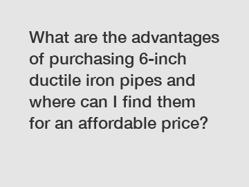 What are the advantages of purchasing 6-inch ductile iron pipes and where can I find them for an affordable price?