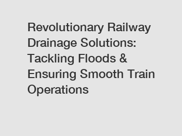 Revolutionary Railway Drainage Solutions: Tackling Floods & Ensuring Smooth Train Operations