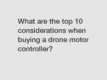 What are the top 10 considerations when buying a drone motor controller?