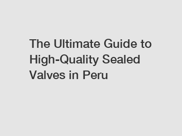 The Ultimate Guide to High-Quality Sealed Valves in Peru