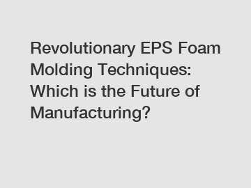 Revolutionary EPS Foam Molding Techniques: Which is the Future of Manufacturing?