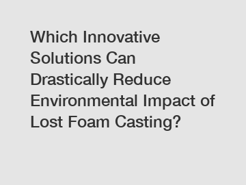 Which Innovative Solutions Can Drastically Reduce Environmental Impact of Lost Foam Casting?