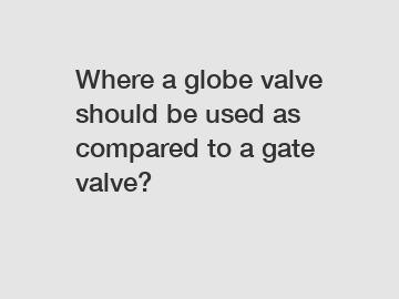 Where a globe valve should be used as compared to a gate valve?