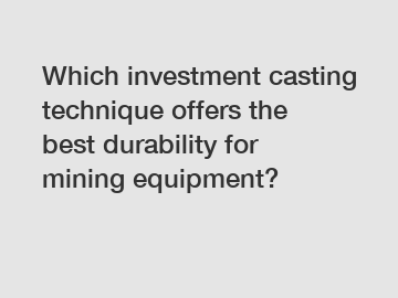 Which investment casting technique offers the best durability for mining equipment?