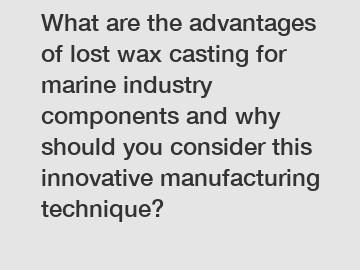 What are the advantages of lost wax casting for marine industry components and why should you consider this innovative manufacturing technique?