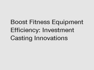 Boost Fitness Equipment Efficiency: Investment Casting Innovations