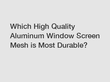 Which High Quality Aluminum Window Screen Mesh is Most Durable?