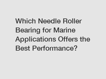 Which Needle Roller Bearing for Marine Applications Offers the Best Performance?