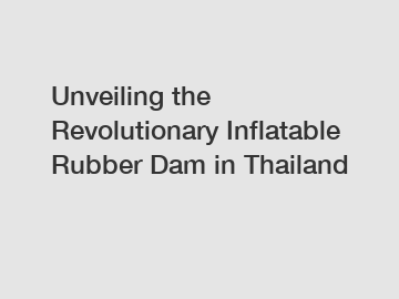 Unveiling the Revolutionary Inflatable Rubber Dam in Thailand