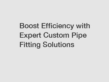 Boost Efficiency with Expert Custom Pipe Fitting Solutions