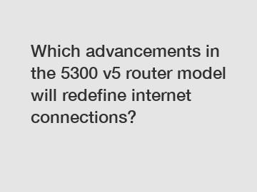 Which advancements in the 5300 v5 router model will redefine internet connections?