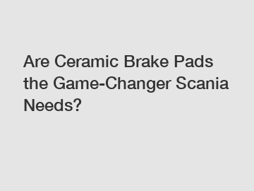 Are Ceramic Brake Pads the Game-Changer Scania Needs?