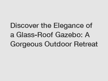 Discover the Elegance of a Glass-Roof Gazebo: A Gorgeous Outdoor Retreat