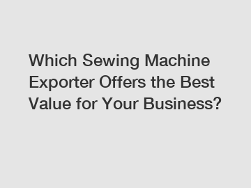 Which Sewing Machine Exporter Offers the Best Value for Your Business?