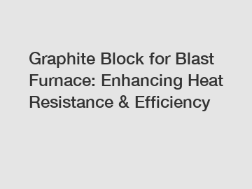 Graphite Block for Blast Furnace: Enhancing Heat Resistance & Efficiency