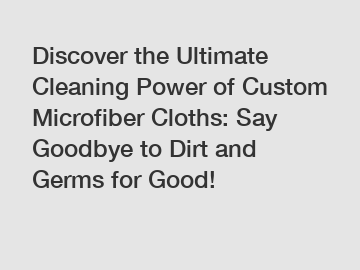 Discover the Ultimate Cleaning Power of Custom Microfiber Cloths: Say Goodbye to Dirt and Germs for Good!