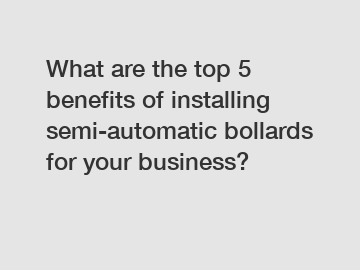 What are the top 5 benefits of installing semi-automatic bollards for your business?