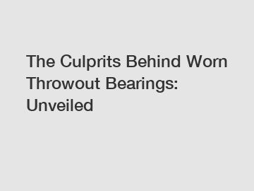 The Culprits Behind Worn Throwout Bearings: Unveiled