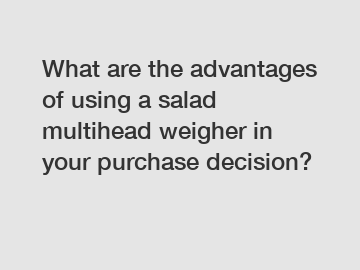 What are the advantages of using a salad multihead weigher in your purchase decision?