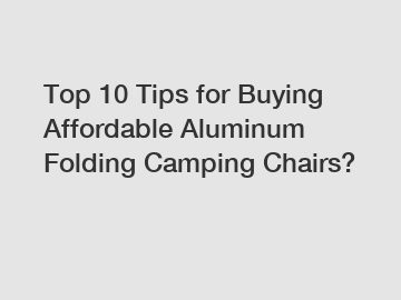 Top 10 Tips for Buying Affordable Aluminum Folding Camping Chairs?