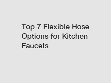 Top 7 Flexible Hose Options for Kitchen Faucets