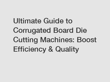 Ultimate Guide to Corrugated Board Die Cutting Machines: Boost Efficiency & Quality