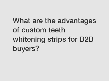 What are the advantages of custom teeth whitening strips for B2B buyers?