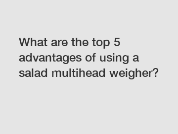 What are the top 5 advantages of using a salad multihead weigher?