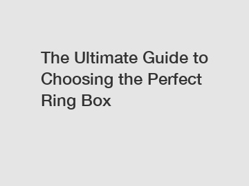 The Ultimate Guide to Choosing the Perfect Ring Box