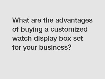 What are the advantages of buying a customized watch display box set for your business?