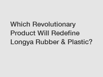 Which Revolutionary Product Will Redefine Longya Rubber & Plastic?