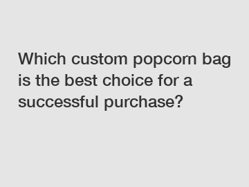 Which custom popcorn bag is the best choice for a successful purchase?