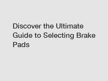 Discover the Ultimate Guide to Selecting Brake Pads