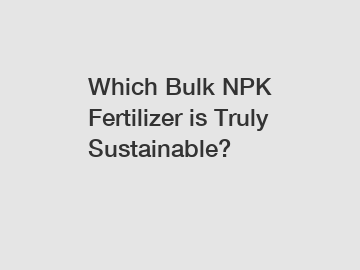 Which Bulk NPK Fertilizer is Truly Sustainable?