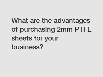 What are the advantages of purchasing 2mm PTFE sheets for your business?